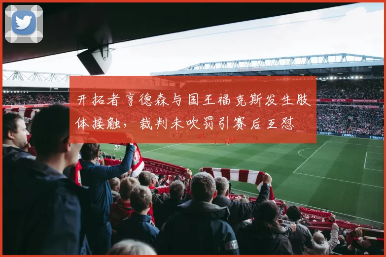 开拓者亨德森与国王福克斯发生肢体接触，裁判未吹罚引赛后互怼