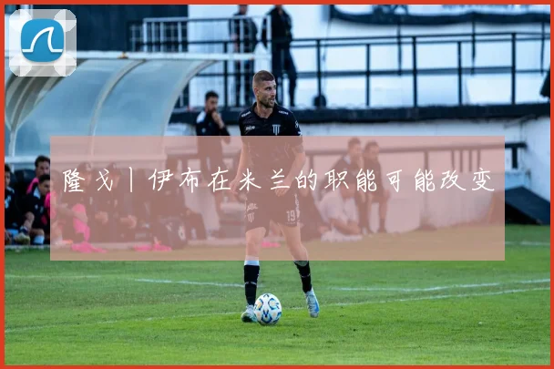隆戈丨伊布在米兰的职能可能改变