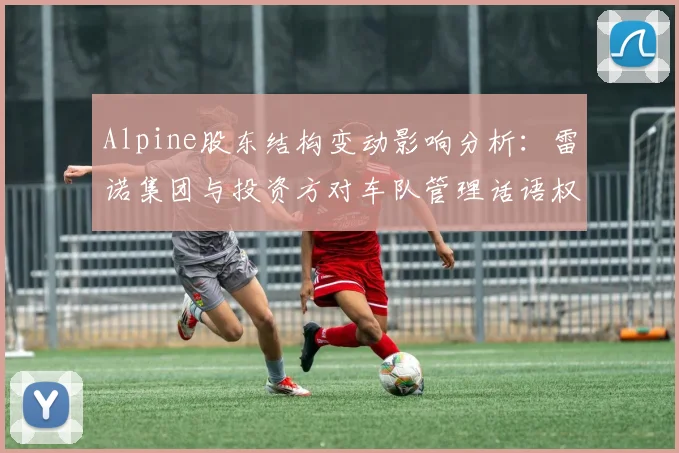 Alpine股东结构变动影响分析：雷诺集团与投资方对车队管理话语权的博弈